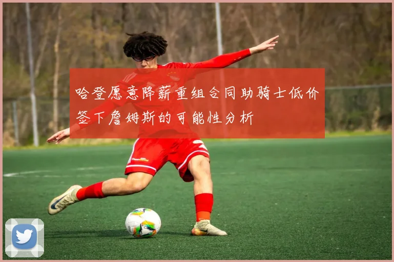 哈登愿意降薪重组合同助骑士低价签下詹姆斯的可能性分析