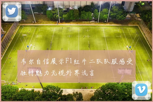 韦尔自信展示F1红牛二队队服感受独特魅力无视外界流言