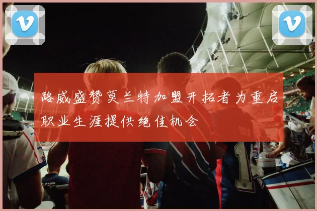 路威盛赞莫兰特加盟开拓者为重启职业生涯提供绝佳机会