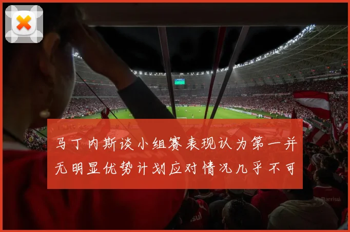 马丁内斯谈小组赛表现认为第一并无明显优势计划应对情况几乎不可能