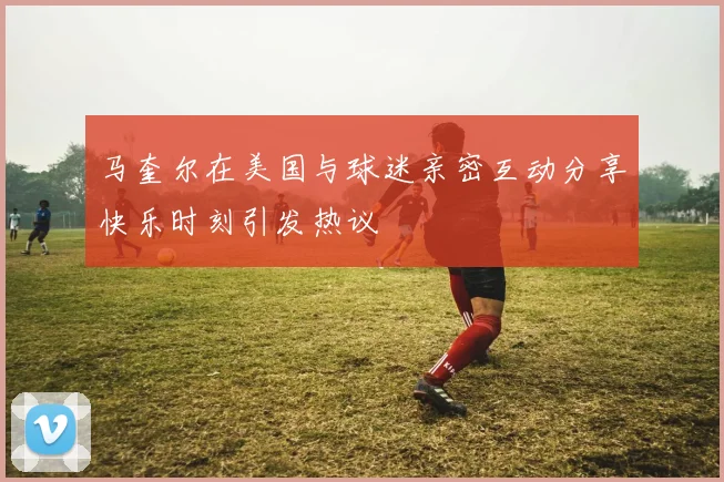 马奎尔在美国与球迷亲密互动分享快乐时刻引发热议