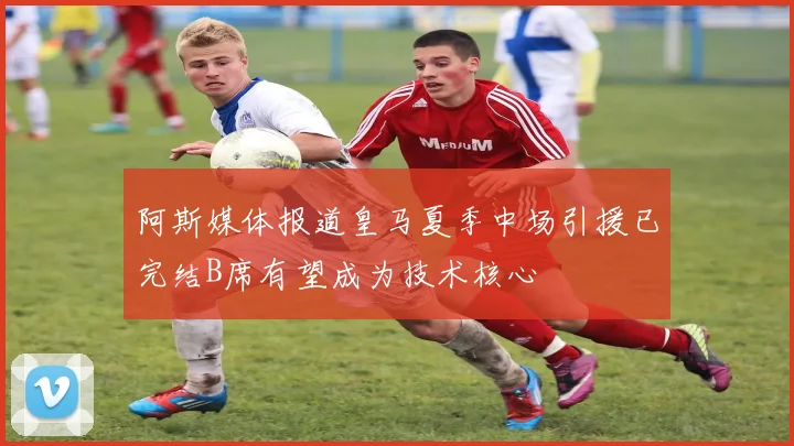 阿斯媒体报道皇马夏季中场引援已完结B席有望成为技术核心