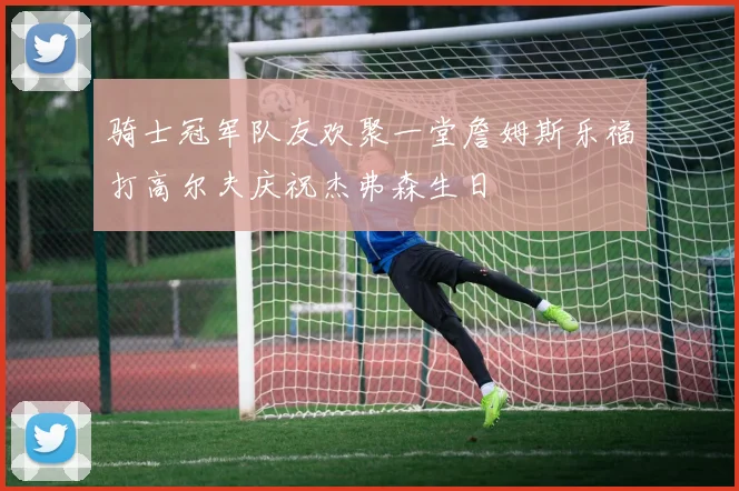 骑士冠军队友欢聚一堂詹姆斯乐福打高尔夫庆祝杰弗森生日