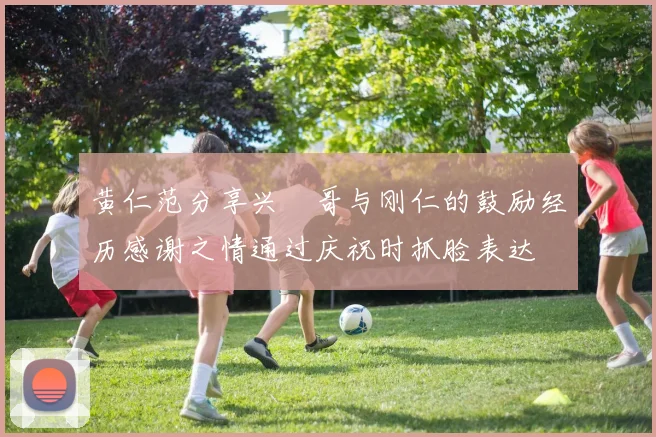 黄仁范分享兴慜哥与刚仁的鼓励经历感谢之情通过庆祝时抓脸表达
